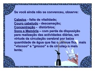 Se você ainda não se convenceu, observe: Cabelos  - falta de vitalidade; Couro cabeludo  - descamação;  Concentração  -  distúrbios;  Sono e Memória  – com perda da disposição para realização das actividades diárias, em virtude da circulação cerebral por baixa quantidade de água que faz o sangue ficar mais " viscoso " e " grosso " e de circulação mais lenta;   