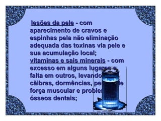 lesões da pele  - com aparecimento de cravos e espinhas pela não eliminação adequada das toxinas via pele e sua acumulação local;  vitaminas e sais minerais  - com excesso em alguns lugares e falta em outros, levando a cãibras, dormências, perdas de força muscular e problemas ósseos dentais; 