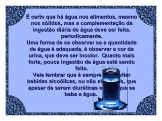 É certo que há água nos alimentos, mesmo nos sólidos, mas a complementação da ingestão diária de água deve ser feita, periodicamente. Uma forma de se observar se a quantidade de água é adequada, é observar a cor da urina, que deve ser incolor.  Quanto mais forte, pouca ingestão de água está sendo feita. Vale lembrar que é sempre bom evitar bebidas alcoólicas, ou não alcoólicas, que apesar de serem diuréticas evitam que se beba a água.  