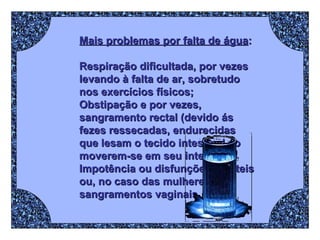 Mais problemas por falta de água : Respiração dificultada, por vezes levando à falta de ar, sobretudo nos exercícios físicos;  Obstipação e por vezes, sangramento rectal (devido ás fezes ressecadas, endurecidas que lesam o tecido intestinal ao moverem-se em seu interior);  Impotência ou disfunções erécteis ou, no caso das mulheres, sangramentos vaginais. 