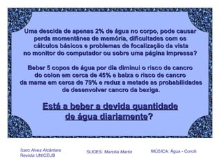 Uma descida de apenas 2% de água no corpo, pode causar perda momentânea de memória, dificultades com os cálculos básicos e problemas de focalização da vista no monitor do computador ou sobre uma página impressa? Beber 5 copos de água por dia diminui o risco de cancro do colon em cerca de 45% e baixa o risco de cancro da mama em cerca de 79% e reduz a metade as probabilidades de desenvolver cancro da bexiga. Está a beber a devida quantidade de água diariamente ?   Ícaro Alves Alcântara Revista UNICEUB SLIDES:  Marcilia Martin MÚSICA: Água - Corcili   