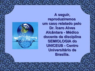 A seguir, reproduziremos  um caso relatado pelo  Dr. Ícaro Alves Alcântara - Médico docente da disciplina SEMIOLOGIA do UNICEUB - Centro Universitário de Brasília. 