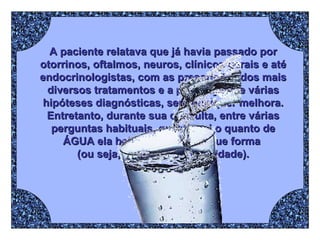 A paciente relatava que já havia passado por otorrinos, oftalmos, neuros, clínicos gerais e até endocrinologistas, com as prescrições dos mais diversos tratamentos e a presunção de várias hipóteses diagnósticas, sem qualquer melhora. Entretanto, durante sua consulta, entre várias perguntas habituais, questionei o quanto de ÁGUA ela bebia por dia e de que forma  (ou seja, com qual periodicidade). 