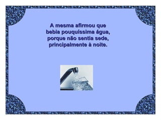 A mesma afirmou que  bebia pouquíssima água,  porque não sentia sede,  principalmente à noite.   