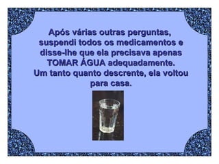 Após várias outras perguntas,  suspendi todos os medicamentos e disse-lhe que ela precisava apenas TOMAR ÁGUA adequadamente. Um tanto quanto descrente, ela voltou para casa. 
