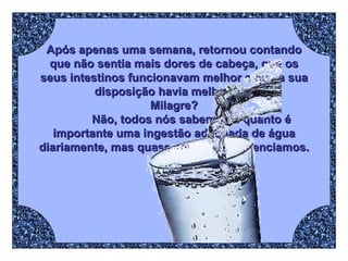 Após apenas uma semana, retornou contando que não sentia mais dores de cabeça, que os seus intestinos funcionavam melhor e que a sua disposição havia melhorado. Milagre? Não, todos nós sabemos o quanto é importante uma ingestão adequada de água diariamente, mas quase sempre negligenciamos. 