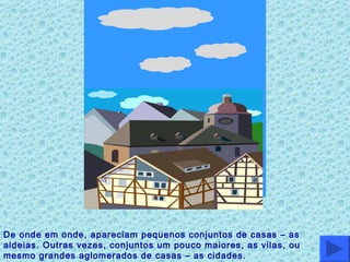 De onde em onde, apareciam pequenos conjuntos de casas – as aldeias. Outras vezes, conjuntos um pouco maiores, as vilas, ou mesmo grandes aglomerados de casas – as cidades. 