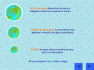 Vê um pequeno  filme  sobre a água 97,5% da água   disponível na terra é salgada e está nos oceanos e mares 2,493% da água doce   e encontra-se em geleiras e lençóis de água (aquíferos) 0,007%   da água doce encontra-se nos rios e na atmosfera 