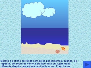 Estava a gotinha entretida com estes pensamentos, quando, de repente, um sopro de vento a afastou para um lugar muito diferente daquilo que estava habituada a ver. Eram lindas praias… 