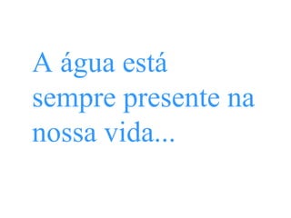 A água está
sempre presente na
nossa vida...
 