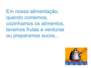 Em nossa alimentação,
quando comemos,
cozinhamos os alimentos,
lavamos frutas e verduras
ou preparamos sucos...
 
