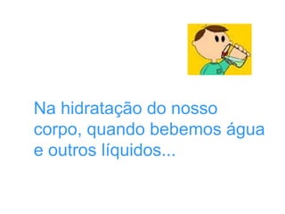 Na hidratação do nosso
corpo, quando bebemos água
e outros líquidos...
 