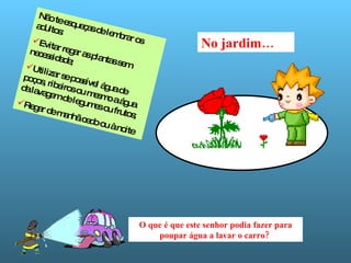 No jardim… Não te esqueças de lembrar os adultos: Evitar regar as plantas sem necessidade; Utilizar se possível água de poços, ribeiros ou mesmo a água da lavagem de legumes ou frutos; Regar de manhã cedo ou à noite O que é que este senhor podia fazer para poupar água a lavar o carro?   