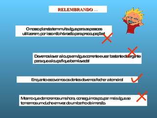 RELEMBRANDO  … O nosso planeta tem muita água para as pessoas utilizarem, por isso não há razão para preocupações! Devemos lavar a louça em água corrente e usar bastante detergente para que a louça fique bem lavada! Enquanto escovamos os dentes devemos fechar a torneira! Mesmo que demoremos uma hora, conseguimos poupar mais água se tomarmos um duche em vez de um banho de imersão. 