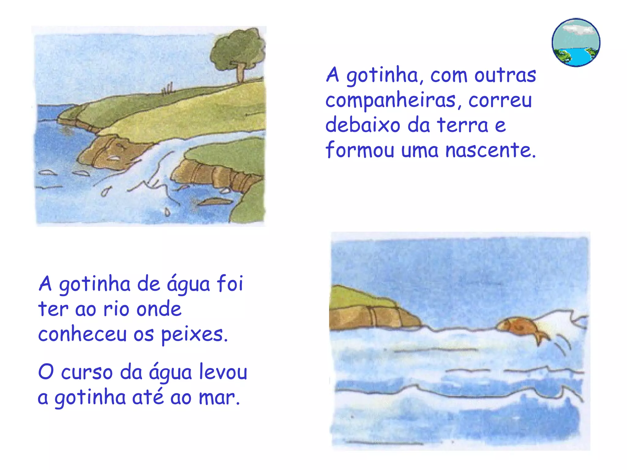 A gotinha, com outras companheiras, correu debaixo da terra e formou uma nascente. A gotinha de água foi ter ao rio onde conheceu os peixes. O curso da água levou a gotinha até ao mar. 