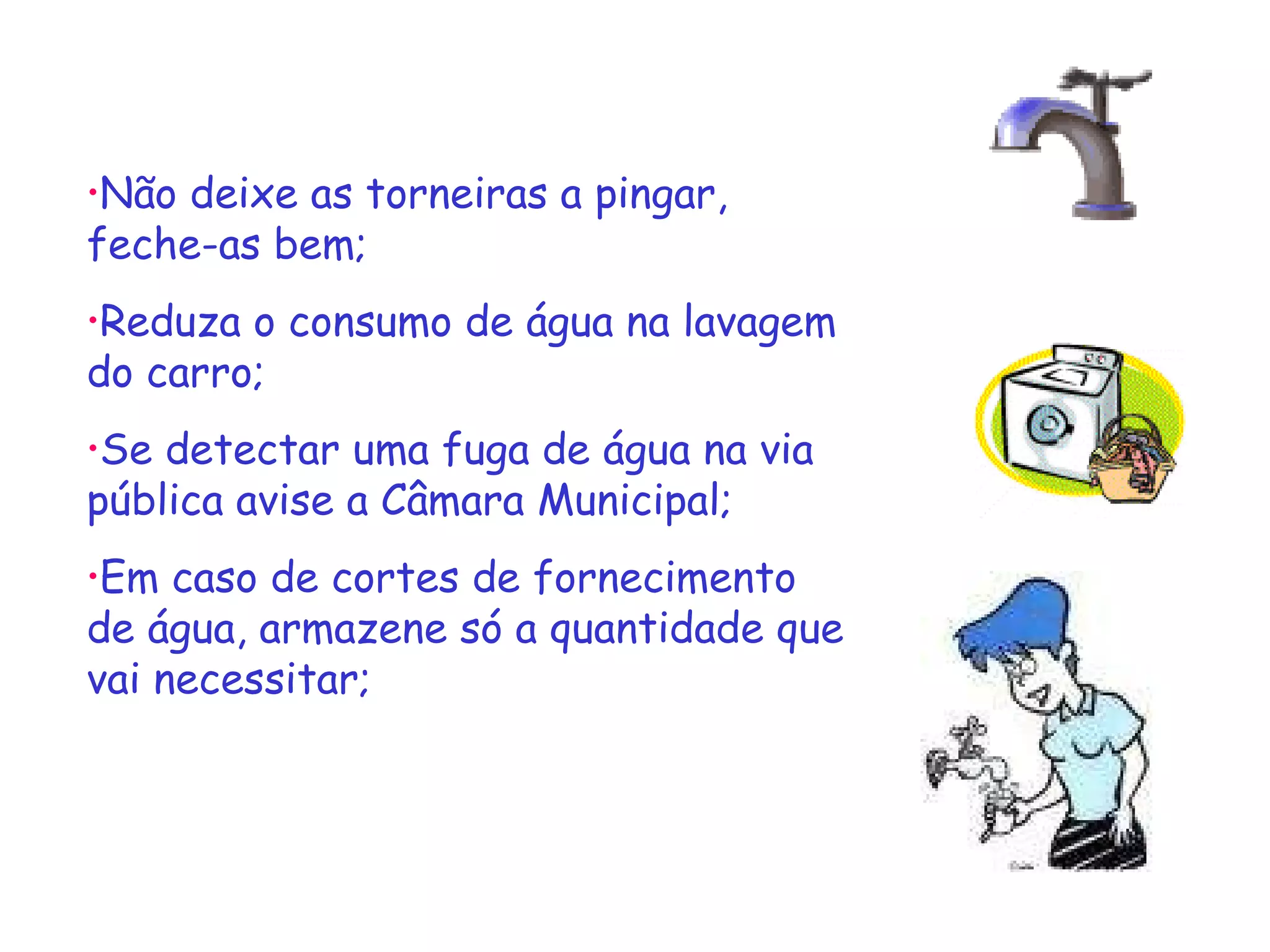 Não deixe as torneiras a pingar, feche-as bem;  Reduza o consumo de água na lavagem do carro; Se detectar uma fuga de água na via pública avise a Câmara Municipal; Em caso de cortes de fornecimento de água, armazene só a quantidade que vai necessitar; 