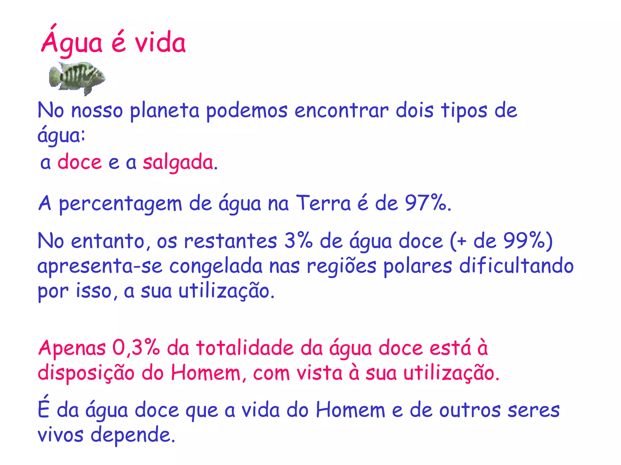 Água é vida No nosso planeta podemos encontrar dois tipos de água: a  doce  e a  salgada . A percentagem de água na Terra é de 97%. No entanto, os restantes 3% de água doce (+ de 99%) apresenta-se congelada nas regiões polares dificultando por isso, a sua utilização. Apenas 0,3% da totalidade da água doce está à disposição do Homem, com vista à sua utilização. É da água doce que a vida do Homem e de outros seres vivos depende.  
