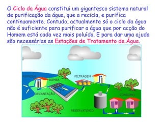 O   Ciclo da Água  constitui um gigantesco sistema natural de purificação da água, que a recicla, e purifica continuamente. Contudo, actualmente só o ciclo da água não é suficiente para purificar a água que por acção do Homem está cada vez mais poluída. E para dar uma ajuda são necessárias as  Estações de Tratamento de Água . 