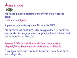 Água é vida No nosso planeta podemos encontrar dois tipos de água: a  doce  e a  salgada . A percentagem de água na Terra é de 97%. No entanto, os restantes 3% de água doce (+ de 99%) apresenta-se congelada nas regiões polares dificultando por isso, a sua utilização. Apenas 0,3% da totalidade da água doce está à disposição do Homem, com vista à sua utilização. É da água doce que a vida do Homem e de outros seres vivos depende.  