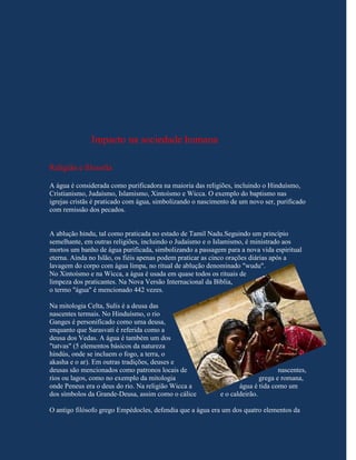 Impacto na sociedade humana

Religião e filosofia

A água é considerada como purificadora na maioria das religiões, incluindo o Hinduísmo,
Cristianismo, Judaísmo, Islamismo, Xintoísmo e Wicca. O exemplo do baptismo nas
igrejas cristãs é praticado com água, simbolizando o nascimento de um novo ser, purificado
com remissão dos pecados.


A ablução hindu, tal como praticada no estado de Tamil Nadu.Seguindo um princípio
semelhante, em outras religiões, incluindo o Judaísmo e o Islamismo, é ministrado aos
mortos um banho de água purificada, simbolizando a passagem para a nova vida espiritual
eterna. Ainda no Islão, os fiéis apenas podem praticar as cinco orações diárias após a
lavagem do corpo com água limpa, no ritual de ablução denominado "wudu".
No Xintoísmo e na Wicca, a água é usada em quase todos os rituais de
limpeza dos praticantes. Na Nova Versão Internacional da Bíblia,
o termo "água" é mencionado 442 vezes.

Na mitologia Celta, Sulis é a deusa das
nascentes termais. No Hinduísmo, o rio
Ganges é personificado como uma deusa,
enquanto que Sarasvati é referida como a
deusa dos Vedas. A água é também um dos
"tatvas" (5 elementos básicos da natureza
hindús, onde se incluem o fogo, a terra, o
akasha e o ar). Em outras tradições, deuses e
deusas são mencionados como patronos locais de                                    nascentes,
rios ou lagos, como no exemplo da mitologia                                grega e romana,
onde Peneus era o deus do rio. Na religião Wicca a                 água é tida como um
dos símbolos da Grande-Deusa, assim como o cálice           e o caldeirão.

O antigo filósofo grego Empédocles, defendia que a água era um dos quatro elementos da
 