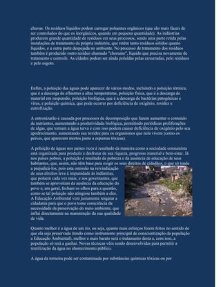 chuvas. Os resíduos líquidos podem carregar poluentes orgânicos (que são mais fáceis de
ser controlados do que os inorgânicos, quando em pequena quantidade). As indústrias
produzem grande quantidade de resíduos em seus processos, sendo uma parte retida pelas
instalações de tratamento da própria indústria, que retêm tanto resíduos sólidos quanto
líquidos, e a outra parte despejada no ambiente. No processo de tratamento dos resíduos
também é produzido outro resíduo chamado "chorume", líquido que precisa novamente de
tratamento e controle. As cidades podem ser ainda poluídas pelas enxurradas, pelo resíduos
e pelo esgoto.




Enfim, a poluição das águas pode aparecer de vários modos, incluindo a poluição térmica,
que é a descarga de efluentes a altas temperaturas, poluição física, que é a descarga de
material em suspensão, poluição biológica, que é a descarga de bactérias patogênicas e
vírus, e poluição química, que pode ocorrer por deficiência de oxigênio, toxidez e
eutrofização.

A entronizarão é causada por processos de decomposição que fazem aumentar o conteúdo
de nutrientes, aumentando a produtividade biológica, permitindo periódicas proliferações
de algas, que tornam a água turva e com isso podem causar deficiência de oxigênio pelo seu
apodrecimento, aumentando sua toxidez para os organismos que nela vivem (como os
peixes, que aparecem mortos junto a espumas tóxicas).

A poluição de águas nos países ricos é resultado da maneira como a sociedade consumista
está organizada para produzir e desfrutar de sua riqueza, progresso material e bem-estar. Já
nos países pobres, a poluição é resultado da pobreza e da ausência de educação de seus
habitantes, que, assim, não têm base para exigir os seus direitos de cidadãos, o que só tende
a prejudicá-los, pois esta omissão na reivindicação
de seus direitos leva à impunidade às indústrias,
que poluem cada vez mais, e aos governantes, que
também se aproveitam da ausência da educação do
povo e, em geral, fecham os olhos para a questão,
como se tal poluição não atingisse também a eles.
A Educação Ambiental vem justamente resgatar a
cidadania para que o povo tome consciência da
necessidade da preservação do meio ambiente, que
influi directamente na manutenção da sua qualidade
de vida.

Quanto melhor é a água de um rio, ou seja, quanto mais esforços forem feitos no sentido de
que ela seja preservada (tendo como instrumento principal de conscientização da população
a Educação Ambiental), melhor e mais barato será o tratamento desta e, com isso, a
população só terá a ganhar. Novas técnicas vêm sendo desenvolvidas para permitir a
reutilização da água no abastecimento público.

A água da torneira pode ser contaminada por substâncias químicas tóxicas ou por
 