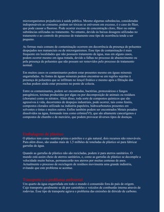 microorganismos prejudiciais à saúde pública. Mesmo algumas substâncias, consideradas
indispensáveis ao consumo, podem ser tóxicas se estiverem em excesso, é o caso do flúor,
que pode causar a fluorose. Pode ocorrer excesso de concentração cloro, flúor ou outras
substâncias utilizadas no tratamento. No entanto, devido às baixas dosagens utilizadas no
tratamento e ao controle do processo de tratamento esse tipo de ocorrência tende a ser
pequeno.

As formas mais comuns de contaminação ocorrem em decorrência da presença de poluentes
despejados nos mananciais ou de microrganismos. Esse tipo de contaminação é mais
frequente em localidades que não possuem tratamento de água, mas em alguns casos,
podem ocorrer mesmo em água tratada, devido a falhas no processo de abastecimento ou
pela presença de poluentes que não possam ser removidos pelo processo de tratamento
normal.

Em muitos casos os contaminantes podem estar presentes mesmo em águas minerais
engarrafadas. As fontes de águas minerais podem encontrar-se em regiões sujeitas à
presença de poluentes que se infiltram no lençol freático e mesmo após a filtração das
rochas podem ainda estar presentes no ponto de colecta.

Entre os contaminantes, podem ser encontradas, bactérias, protozoárioss e fungos
patogênicos, toxinas produzidas por algas ou por decomposição de animais ou resíduos
(chorume) como os nitratos. Além disso, toda sorte de compostos químicos que são
agressivos à vida, decorrentes de despejos industriais, pode ocorrer, tais como fenóis,
compostos clorados utilizado na indústria papeleira, hidrocarbonetos presentes em
solventes e tintas e muitos outros. Enfim também podem ser encontrados Metais pesados
dissolvidos na água, formando íons como crômio(VI), que são altamente cancerígenos e
compostos de chumbo e de mercúrio, que podem provocar diversos tipos de doenças.




Embalagens de plástico
O plástico tem como matéria-prima o petróleo e o gás natural, dois recursos não renováveis.
Para além disso, são usadas mais de 1,5 milhões de toneladas de plástico só para fabricar
garrafas de água.

Quando as garrafas de plástico não são recicladas, podem ir para aterros sanitários. O
mundo está assim cheio de aterros sanitários, e, como as garrafas de plástico se decompõe a
velocidade muito baixas, permanecerão nos aterros por muitas centenas de anos.
Actualmente o processo de reciclagem de resíduos movimenta uma grande indústria,
evitando que este problema se acentue.


Transporte e o problema ambiental
Um quarto da água engarrafada em todo o mundo é consumido fora do país de origem.
Cujo transporte geralmente se dá por caminhões e veículos de combustão interna através de
rodovias. Esse tipo de transporte agrava o problema das emissões de dióxido de carbono.
 