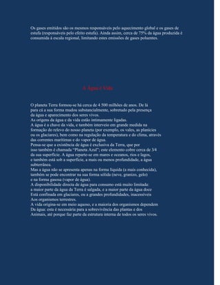 Os gases emitidos são os mesmos responsáveis pelo aquecimento global e os gases de
estufa (responsáveis pelo efeito estufa). Ainda assim, cerca de 75% da água produzida é
consumida à escala regional, limitando estes emissões de gases poluentes.




                             A Água é Vida


O planeta Terra formou-se há cerca de 4 500 milhões de anos. De lá
para cá a sua forma mudou substancialmente, sobretudo pela presença
da água e aparecimento dos seres vivos.
As origens da água e da vida estão intimamente ligadas.
A água é a chave da vida, e também interveio em grande medida na
formação do relevo do nosso planeta (por exemplo, os vales, as planícies
ou os glaciares), bem como na regulação da temperatura e do clima, através
das correntes marítimas e do vapor de água.
Pensa-se que a existência de água é exclusiva da Terra, que por
isso também é chamada “Planeta Azul”; este elemento cobre cerca de 3⁄4
da sua superfície. A água reparte-se em mares e oceanos, rios e lagos,
e também está sob a superfície, a mais ou menos profundidade, a água
subterrânea.
Mas a água não se apresenta apenas na forma líquida (a mais conhecida),
também se pode encontrar na sua forma sólida (neve, granizo, gelo)
e na forma gasosa (vapor de água).
A disponibilidade directa de água para consumo está muito limitada:
a maior parte da água da Terra é salgada, e a maior parte da água doce
Está confinada em glaciares, ou a grandes profundidades, inacessíveis
Aos organismos terrestres.
A vida origina-se em meio aquoso, e a maioria dos organismos dependem
Da água: esta é necessária para a sobrevivência das plantas e dos
Animais, até porque faz parte da estrutura interna de todos os seres vivos.
 