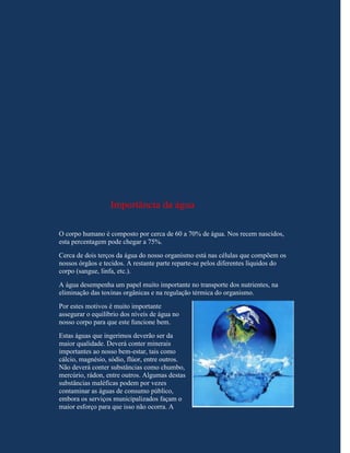 Importância da água

O corpo humano é composto por cerca de 60 a 70% de água. Nos recem nascidos,
esta percentagem pode chegar a 75%.
Cerca de dois terços da água do nosso organismo está nas células que compõem os
nossos órgãos e tecidos. A restante parte reparte-se pelos diferentes líquidos do
corpo (sangue, linfa, etc.).
A água desempenha um papel muito importante no transporte dos nutrientes, na
eliminação das toxinas orgânicas e na regulação térmica do organismo.
Por estes motivos é muito importante
assegurar o equilíbrio dos níveis de água no
nosso corpo para que este funcione bem.
Estas águas que ingerimos deverão ser da
maior qualidade. Deverá conter minerais
importantes ao nosso bem-estar, tais como
cálcio, magnésio, sódio, flúor, entre outros.
Não deverá conter substâncias como chumbo,
mercúrio, rádon, entre outros. Algumas destas
substâncias maléficas podem por vezes
contaminar as águas de consumo público,
embora os serviços municipalizados façam o
maior esforço para que isso não ocorra. A
 