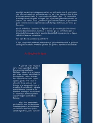 verdade é que, por vezes, as pessoas acabam por sentir que a água da torneira tem
   mau sabor ou mau cheiro. Muitas das vezes em que existe mau sabor, isso deve-se
   às excessivas quantidades de cloro que são adicionadas à água. Por esse motivo,
   acabam por serem obrigados a comprar água engarrafada, por muito que custe em
   dinheiro e em esforço físico. Quando esta água acaba na despensa, as pessoas têm
   que ir comprar mais nos supermercados ou beber água da torneira, por muito que
   lhes custe.
   Ter um Sistema de Tratamento de Água em casa que reduza significativamente a
   presença de contaminantes, mantendo os minerais que são importantes para a
   alimentação humana, permite ter garantias de qualidade no que respeita ao líquido
   mais importante que consumimos.
   Para além disso é económico e confortável.
   A água é importante para nós e para as crianças que dependem de nós. A qualidade
   desta água dificilmente poderá ser ignorada por quem dá importância à sua saúde.



              As funções da água



         A água tem várias funções e
serve várias necessidades. Desde
logo apresenta uma função
biológica – não serve só ao Homem
para beber, e manter o equilíbrio do
seu organismo, como é nela que
vive e se desenvolve toda a fauna
aquática que lhe pode servir de
alimento. Serve, também, para
irrigar a terra, aumentando, com o
seu efeito de meio húmido, não só a
possibilidade de germinação das
sementes, mas depois o crescimento
e a frutificação de muitas plantas
que servem para a alimentação
humana.

        Mas a água apresenta em
geral também uma função química,
quando se junta ao processamento
da actividade industrial, quando
aditada à produção, como elemento
 
