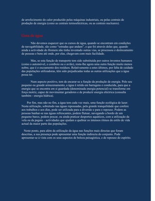de arrefecimento do calor produzido pelas máquinas industriais, ou pelas centrais de
produção de energia (como as centrais termoeléctricas, ou as centrais nucleares).



Gota de água
        Não devemos esquecer que os cursos de água, quando se encontram em condições
de navegabilidade, são como “estradas que andam”, e que foi através delas que, quando
ainda a actividade do Homem não tinha inventado outras vias, se processou o deslocamento
de pessoas e bens até onde, por elas, chegavam com mais facilidade.

        Mas, se esta função de transporte tem sido substituída por outros inventos humanos
(como o automóvel, o comboio ou o avião), resta-lhe agora uma outra função muito menos
nobre, que é o escoamento dos resíduos. Relativamente a estes últimos, por falta de cuidado
das populações utilizadoras, têm sido prejudicadas todas as outras utilizações que a água
possa ter.

       Num aspecto positivo, tem de encarar-se a função da produção de energia. Pelo seu
pequeno ou grande armazenamento, a água é retida em barragens e conduzida, para que a
energia que se encontra em si guardada (denominada energia potencial) se transforme em
força motriz, capaz de movimentar geradores e de produzir energia eléctrica (consulta
também - energia hídrica).

     Por fim, mas não no fim, a água tem cada vez mais, uma função ecológica de lazer.
Nesta utilização, sobretudo nas águas repousadas, pela grande tranquilidade que confere
aos trabalhos e aos dias, pode ser utilizada para a diversão e para o repouso. Podem as
pessoas banhar-se nas águas refrescantes, podem flutuar, navegando a bordo de um
pequeno barco, podem pescar, ou ainda praticar desportos aquáticos, com a utilização da
vela ou da pagaia – actividades que ajudam a quebrar os intensos ritmos do estilo de vida
actual da maior parte das populações.

  Neste ponto, para além da utilização da água nas funções mais directas que foram
descritas, a sua presença pode apresentar uma função indirecta do conjunto. Pode
apresentar-se à vista com os seus aspectos de beleza paisagística, e de repouso do espírito.
 