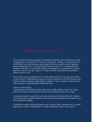 Propriedades físicas e químicas


Uma característica incomum da água é a sua dilatação anômala. Ela se contrai com a queda
de temperatura, mas a partir de 4 °C começa a se expandir, voltando a se contrair após sua
solidificação. Isso explica porque a água congela primeiro na superfície, pois a água que
atinge a temperatura de 0 °C se torna menos densa que a água a 4 °C, consequentemente
ficando na superfície. Esse fenómeno também é importante para a manutenção da vida nas
águas frias, pois faz com que a água a 4 °C fique no fundo e mantenha mais aquecidas as
criaturas que ali vivem.

Cerca de dois terços da superfície da Terra está coberta por água, 97,2% dos quais contêm
os cinco oceanos. O aglomerado de gelo do Antárctico contém cerca de 90% de toda a água
potável existente no planeta (região inferior do globo). A água em forma de vapor pode ser
vista nas nuvens, contribuindo para o albedo da Terra.

[editar] As fases da água
A água pode ser encontrada na natureza sob a forma sólida, líquida e vapor. Este último,
pode ser encontrado na atmosfera, proveniente da evaporação de mares, rios e lagos.

A água pode mudar de estado físico como, por exemplo, ir do estado sólido para o líquido.
Um exemplo disso é quando deixamos o gelo (estado sólido da água) fora da geladeira e ele
derrete passando a líquido.

A mudança de estado sólido para líquido recebe o nome de fusão, enquanto que a do estado
líquido para o sólido de solidificação. Do estado líquido para a forma vapor, temos o
 