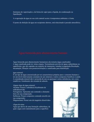 fenómeno de vaporização e, da forma de vapor para a líquida, de condensação ou
liquefacção.

A evaporação da água no seu ciclo natural ocorre à temperatura ambiente e é lenta.

O ponto de ebulição da água em recipientes abertos, está relacionado à pressão atmosférica.




       Água fornecida para abastecimento humano


Água fornecida para abastecimento humanizava da torneira (água canalizada):
A água canalizada pode ter várias origens. Normalmente provém de águas subterrâneas ou
superficiais, que são captadas em estações de tratamento, tratadas (coagulação,floculação,
decantação, filtração com posteriorcloração) e canalizadas para distribuição.

água mineral:
É um tipo de água caracterizada por ter características próprias para o consumo humano e
ter um nível relativamente constante de sais minerais e outros compostos benéficos à saúde.
A considerada mineral não é acrescida de sais ou quaisquer outras substâncias, tais como
osaditivos. Geralmente são oriunda do subsolo.

Alguns tipos de água mineral:
Alcalina: Possui a substância bicarbonato de
sódiodissolvida;
Ferruginosa: Apresenta sais contendo o elemento
ferro em sua composição;
Sulfurosa: Possui compostos contendo enxofre em
sua composição;
Magenesiana: Possui sais de magnésio dissolvidos.

•Água de mina:
Água que deriva de uma formação subterrânea, da
qual a água corre naturalmente para a superfície
 