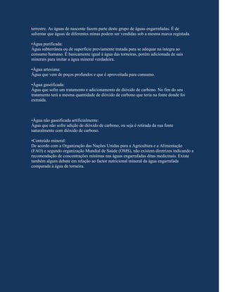 terrestre. As águas de nascente fazem parte deste grupo de águas engarrafadas. É de
salientar que águas de diferentes minas podem ser vendidas sob a mesma marca registada.

•Água purificada:
Água subterrânea ou de superfície previamente tratada para se adequar na íntegra ao
consumo humano. É basicamente igual à água das torneiras, porém adicionada de sais
minerais para imitar a água mineral verdadeira.

•Água artesiana:
Água que vem de poços profundos e que é aproveitada para consumo.

•Água gaseificada:
Água que sofre um tratamento e adicionamento de dióxido de carbono. No fim do seu
tratamento terá a mesma quantidade de dióxido de carbono que teria na fonte donde foi
extraída.



•Água não gaseificada artificialmente:
Água que não sofre adição de dióxido de carbono, ou seja é retirada da sua fonte
naturalmente com dióxido de carbono.

•Conteúdo mineral:
De acordo com a Organização das Nações Unidas para a Agricultura e a Alimentação
(FAO) e segundo organização Mundial de Saúde (OMS), não existem diretrizes indicando a
recomendação de concentrações mínimas nas águas engarrafadas ditas medicinais. Existe
também algum debate em relação ao factor nutricional mineral da água engarrafada
comparada à água de torneira.
 