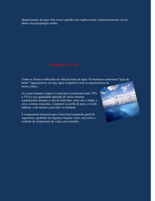 abastecimento de água. Isto ocorre quando uma região recebe, sistematicamente, níveis
abaixo da precipitação média.




                       Impacto na vida


Todas as formas conhecidas de vida precisam de água. Os humanos consomem "água de
beber" (água potável, ou seja, água compatível com as características de
nosso corpo).

No corpo humano a água é o principal constituinte (entre 70%
a 75%) e sua quantidade depende de vários factores
estabelecidos durante a vida do indivíduo, entre eles a idade, o
sexo, a massa muscular, o aumento ou perda de peso, o tecido
adiposo, e até mesmo a gravidez ou lactação.

É componente essencial para o bom funcionamento geral do
organismo, ajudando em algumas funções vitais, tais como o
controle de temperatura do corpo, por exemplo.
 