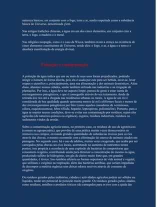 natureza básicos, em conjunto com o fogo, terra e ar, sendo respeitada como a substância
básica do Universo, denominada ylem.

Nas antigas tradições chinesas, a água era um dos cinco elementos, em conjunto com a
terra, o fogo, a madeira e o metal.

Nas religiões neopagãs, como é o caso da Wicca, também existe a crença na existência de
cinco elementos constituintes do Universo, sendo eles: o fogo, o ar, a água e a terra e o
akasha(a manifestação da energia divina).




               Poluição e contaminação

A poluição da água indica que um ou mais de seus usos foram prejudicados, podendo
atingir o homem de forma directa, pois ela é usada por este para ser bebida, lavar-se, lavar
roupas e utensílios e, principalmente, para sua alimentação e dos animais domésticos. Além
disso, abastece nossas cidades, sendo também utilizada nas indústrias e na irrigação de
plantações. Por isso, a água deve ter aspecto limpo, pureza de gosto e estar isenta de
microrganismos patogénicos, o que é conseguido através do seu tratamento, desde da
retirada dos rios até a chegada nas residências urbanas ou rurais. A água de um rio é
considerada de boa qualidade quando apresenta menos de mil coliformes fecais e menos de
dez microorganismos patogênicos por litro (como aqueles causadores de verminoses,
cólera, esquistossomose, febre tifóide, hepatite, leptospirose, poliomielite). Portanto, para a
água se manter nessas condições, deve-se evitar sua contaminação por resíduos, sejam eles
agrícolas (de natureza química ou orgânica), esgotos, resíduos industriais, resíduos ou
sedimentos vindos da erosão.

Sobre a contaminação agrícola temos, no primeiro caso, os resíduos do uso de agrotóxicos
(comum na agropecuária), que provêm de uma prática muitas vezes desnecessária ou
intensiva nos campos, enviando grandes quantidades de substâncias tóxicas para os rios
através das chuvas, o mesmo ocorrendo com a eliminação do esterco de animais criados em
pastagens. No segundo caso, há o uso de adubos, muitas vezes exagerado, que acaba por ser
carregados pelas chuvas aos rios locais, acarretando no aumento de nutrientes nestes
pontos; isso propicia a ocorrência de uma explosão de bactérias de compositoras que
consomem oxigénio, contribuindo ainda para diminuir a concentração do mesmo na água,
produzindo sulfeto de hidrogénio, um gás de cheiro muito forte que, em grandes
quantidades, é tóxico. Isso também afetaria as formas superiores de vida animal e vegetal,
que utilizam o oxigénio na respiração, além das bactérias aeróbias, que seriam impedidas
de decompor a matéria orgânica sem deixar odores nocivos através do consumo de
oxigénio.

Os resíduos gerados pelas indústrias, cidades e actividades agrícolas podem ser sólidos ou
líquidos, tendo um potencial de poluição muito grande. Os resíduos gerados pelas cidades,
como resíduos, entulhos e produtos tóxicos são carregados para os rios com a ajuda das
 