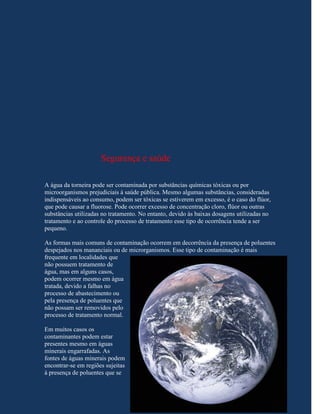 Segurança e saúde

A água da torneira pode ser contaminada por substâncias químicas tóxicas ou por
microorganismos prejudiciais à saúde pública. Mesmo algumas substâncias, consideradas
indispensáveis ao consumo, podem ser tóxicas se estiverem em excesso, é o caso do flúor,
que pode causar a fluorose. Pode ocorrer excesso de concentração cloro, flúor ou outras
substâncias utilizadas no tratamento. No entanto, devido às baixas dosagens utilizadas no
tratamento e ao controle do processo de tratamento esse tipo de ocorrência tende a ser
pequeno.

As formas mais comuns de contaminação ocorrem em decorrência da presença de poluentes
despejados nos mananciais ou de microrganismos. Esse tipo de contaminação é mais
frequente em localidades que
não possuem tratamento de
água, mas em alguns casos,
podem ocorrer mesmo em água
tratada, devido a falhas no
processo de abastecimento ou
pela presença de poluentes que
não possam ser removidos pelo
processo de tratamento normal.

Em muitos casos os
contaminantes podem estar
presentes mesmo em águas
minerais engarrafadas. As
fontes de águas minerais podem
encontrar-se em regiões sujeitas
à presença de poluentes que se
 
