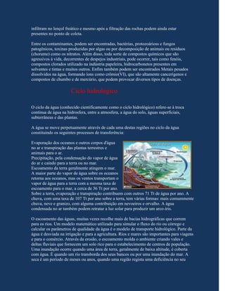 infiltram no lençol freático e mesmo após a filtração das rochas podem ainda estar
presentes no ponto de coleta.

Entre os contaminantes, podem ser encontradas, bactérias, protozoárioss e fungos
patogênicos, toxinas produzidas por algas ou por decomposição de animais ou resíduos
(chorume) como os nitratos. Além disso, toda sorte de compostos químicos que são
agressivos à vida, decorrentes de despejos industriais, pode ocorrer, tais como fenóis,
compostos clorados utilizado na indústria papeleira, hidrocarbonetos presentes em
solventes e tintas e muitos outros. Enfim também podem ser encontrados Metais pesados
dissolvidos na água, formando íons como crômio(VI), que são altamente cancerígenos e
compostos de chumbo e de mercúrio, que podem provocar diversos tipos de doenças.

                      Ciclo hidrológico

O ciclo da água (conhecido cientificamente como o ciclo hidrológico) refere-se à troca
contínua de água na hidrosfera, entre a atmosfera, a água do solo, águas superficiais,
subterrâneas e das plantas.

A água se move perpetuamente através de cada uma destas regiões no ciclo da água
constituindo os seguintes processos de transferência:

Evaporação dos oceanos e outros corpos d'água
no ar e transpiração das plantas terrestres e
animais para o ar.
Precipitação, pela condensação do vapor de água
do ar e caindo para a terra ou no mar.
Escoamento da terra geralmente atingem o mar.
A maior parte do vapor de água sobre os oceanos
retorna aos oceanos, mas os ventos transportam o
vapor de água para a terra com a mesma taxa de
escoamento para o mar, a cerca de 36 Tt por ano.
Sobre a terra, evaporação e transpiração contribuem com outros 71 Tt de água por ano. A
chuva, com uma taxa de 107 Tt por ano sobre a terra, tem várias formas: mais comummente
chuva, neve e granizo, com alguma contribuição em nevoeiros e orvalho. A água
condensada no ar também podem retratar a luz solar para produzir um arco-íris.

O escoamento das águas, muitas vezes recolhe mais de bacias hidrográficas que correm
para os rios. Um modelo matemático utilizado para simular o fluxo do rio ou córrego e
calcular os parâmetros de qualidade da água é o modelo de transporte hidrológico. Parte da
água é desviada na irrigação e para a agricultura. Rios e mares são importantes para viagens
e para o comércio. Através da erosão, o escoamento molda o ambiente criando vales e
deltas fluviais que fornecem um solo rico para o estabelecimento de centros de população.
Uma inundação ocorre quando uma área de terra, geralmente de baixa altitude, é coberta
com água. É quando um rio transborda dos seus bancos ou por uma inundação do mar. A
seca é um período de meses ou anos, quando uma região regista uma deficiência no seu
 