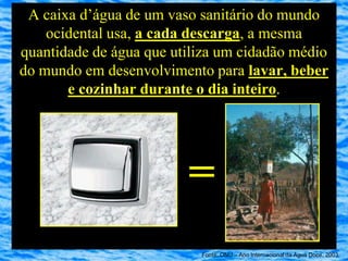 A caixa d’água de um vaso sanitário do mundo
    ocidental usa, a cada descarga, a mesma
quantidade de água que utiliza um cidadão médio
do mundo em desenvolvimento para lavar, beber
       e cozinhar durante o dia inteiro.




                         =
                           Fonte: ONU – Ano Internacional da Água Doce, 2003
 