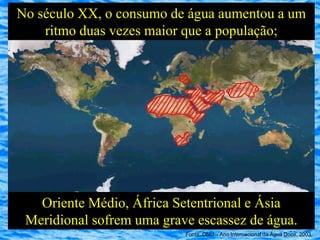 No século XX, o consumo de água aumentou a um
    ritmo duas vezes maior que a população;




   Oriente Médio, África Setentrional e Ásia
 Meridional sofrem uma grave escassez de água.
                           Fonte: ONU – Ano Internacional da Água Doce, 2003
 