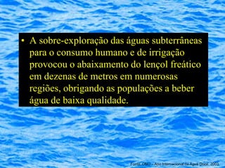 • A sobre-exploração das águas subterrâneas
  para o consumo humano e de irrigação
  provocou o abaixamento do lençol freático
  em dezenas de metros em numerosas
  regiões, obrigando as populações a beber
  água de baixa qualidade.




                          Fonte: ONU – Ano Internacional da Água Doce, 2003
 