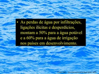 • As perdas de água por infiltrações,
  ligações ilícitas e desperdícios,
  montam a 50% para a água potável
  e a 60% para a água de irrigação
  nos países em desenvolvimento.




                      Fonte: ONU – Ano Internacional da Água Doce, 2003
 