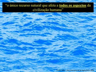 “o único recurso natural que afeta a todos os aspectos da
                  civilização humana”




                                  Fonte: ONU – Ano Internacional da Água Doce, 2003
 