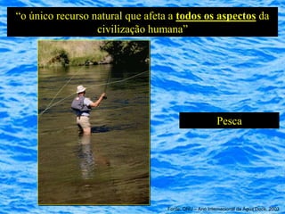 “o único recurso natural que afeta a todos os aspectos da
                  civilização humana”




                                                       Pesca




                                  Fonte: ONU – Ano Internacional da Água Doce, 2003
 