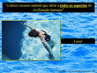 “o único recurso natural que afeta a todos os aspectos da
                  civilização humana”




                                                       Lazer




                                  Fonte: ONU – Ano Internacional da Água Doce, 2003
 
