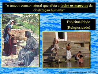 “o único recurso natural que afeta a todos os aspectos da
                  civilização humana”


                                             Espiritualidade
                                             (Religiosidade)




                                  Fonte: ONU – Ano Internacional da Água Doce, 2003
 