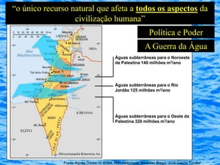“o único recurso natural que afeta a todos os aspectos da
                  civilização humana”
                                                                 Política e Poder
                                                              A Guerra da Água
                                             Águas subterrâneas para o Noroeste
                                             da Palestina 140 milhões m3/ano




                                             Águas subterrâneas para o Rio
                                             Jordão 125 milhões m3/ano




                                             Águas subterrâneas para o Oeste da
                                             Palestina 320 milhões m3/ano




               Fonte: Águas Doces no Brasil, Aldo Rebouças, Benedito Braga, José Galizia Tundisi
 