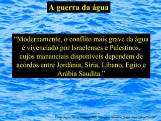A guerra da água


“Modernamente, o conflito mais grave da água
   é vivenciado por Israelenses e Palestinos,
  cujos mananciais disponíveis dependem de
 acordos entre Jordânia, Síria, Líbano, Egito e
               Arábia Saudita.”




              Fonte: Águas Doces no Brasil, Aldo Rebouças, Benedito Braga, José Galizia Tundisi
 