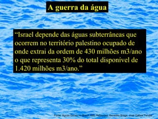 A guerra da água


“Israel depende das águas subterrâneas que
ocorrem no território palestino ocupado de
onde extrai da ordem de 430 milhões m3/ano
o que representa 30% do total disponível de
1.420 milhões m3/ano.”




             Fonte: Águas Doces no Brasil, Aldo Rebouças, Benedito Braga, José Galizia Tundisi
 