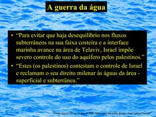 A guerra da água


• “Para evitar que haja desequilíbrio nos fluxos
  subterrâneos na sua faixa costeira e a interface
  marinha avance na área de Telaviv, Israel impõe
  severo controle do uso do aquífero pelos palestinos.”
• “Estes (os palestinos) contestam o controle de Israel
  e reclamam o seu direito milenar às águas da área -
  superficial e subterrânea.”




                 Fonte: Águas Doces no Brasil, Aldo Rebouças, Benedito Braga, José Galizia Tundisi
 