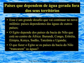Países que dependem de água gerada fora
            dos seus territórios

 • Esse é um grande desafio que vai continuar no novo
   milênio: países dependentes das águas de outros
   países;
 • O Egito depende dos países da bacia do Nilo que
   está no centro da África: Burundi, Congo, Eritréia,
   Etiópia, Kenya, Sudão, Tanzânia e Uganda;
 • O que fazer o Egito se os países da bacia do Nilo
   “trancarem” as águas?


                 Fonte: Águas Doces no Brasil, Aldo Rebouças, Benedito Braga, José Galizia Tundisi
 